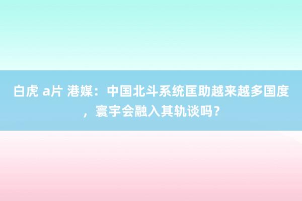 白虎 a片 港媒：中国北斗系统匡助越来越多国度，寰宇会融入其轨谈吗？