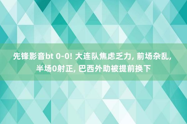 先锋影音bt 0-0! 大连队焦虑乏力， 前场杂乱， 半场0射正， 巴西外助被提前换下