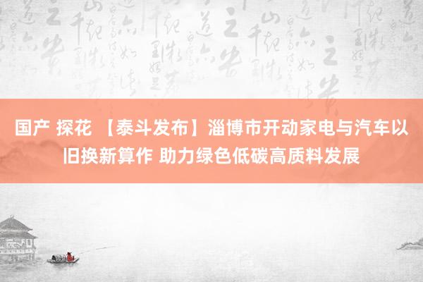 国产 探花 【泰斗发布】淄博市开动家电与汽车以旧换新算作 助力绿色低碳高质料发展
