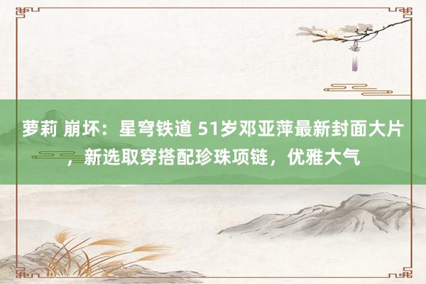 萝莉 崩坏：星穹铁道 51岁邓亚萍最新封面大片，新选取穿搭配珍珠项链，优雅大气
