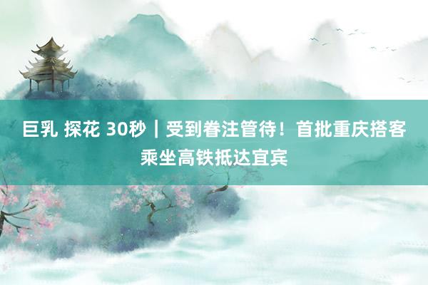 巨乳 探花 30秒｜受到眷注管待！首批重庆搭客乘坐高铁抵达宜宾