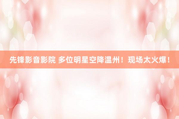 先锋影音影院 多位明星空降温州！现场太火爆！
