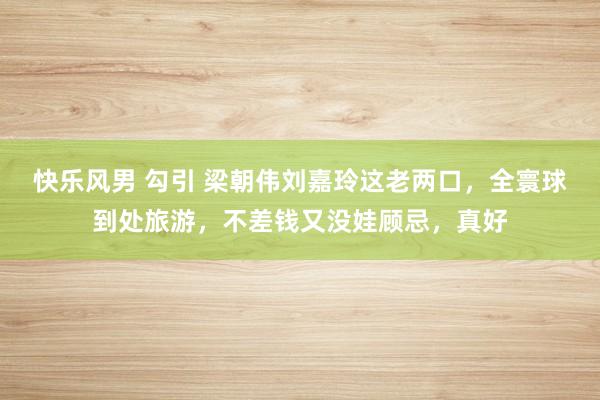 快乐风男 勾引 梁朝伟刘嘉玲这老两口，全寰球到处旅游，不差钱又没娃顾忌，真好