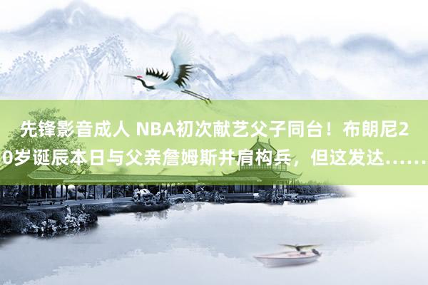 先锋影音成人 NBA初次献艺父子同台！布朗尼20岁诞辰本日与父亲詹姆斯并肩构兵，但这发达……