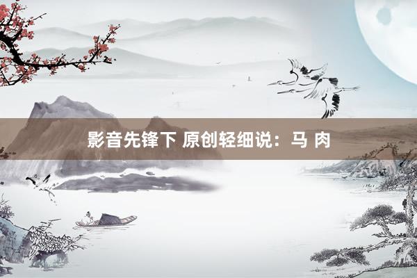 影音先锋下 原创轻细说：马 肉