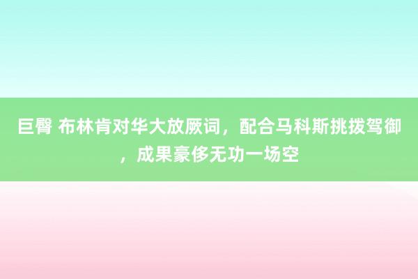 巨臀 布林肯对华大放厥词，配合马科斯挑拨驾御，成果豪侈无功一场空