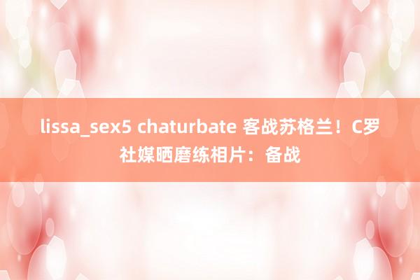 lissa_sex5 chaturbate 客战苏格兰！C罗社媒晒磨练相片：备战