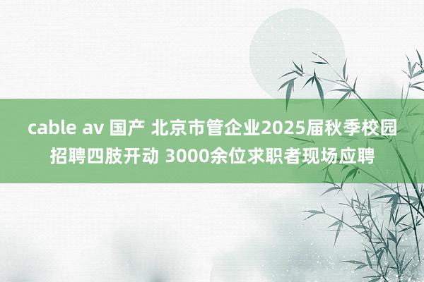 cable av 国产 北京市管企业2025届秋季校园招聘四肢开动 3000余位求职者现场应聘