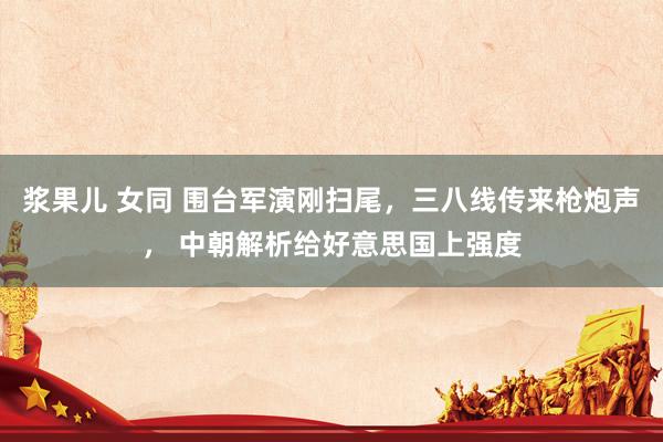 浆果儿 女同 围台军演刚扫尾，三八线传来枪炮声， 中朝解析给好意思国上强度