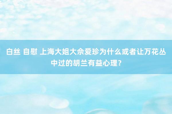 白丝 自慰 上海大姐大佘爱珍为什么或者让万花丛中过的胡兰有益心理？