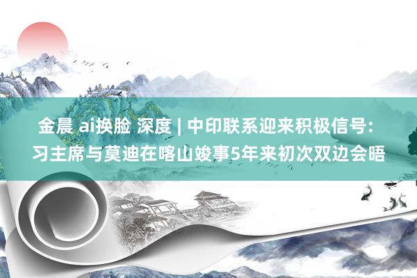 金晨 ai换脸 深度 | 中印联系迎来积极信号: 习主席与莫迪在喀山竣事5年来初次双边会晤