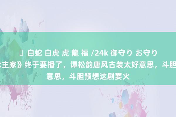 ✨白蛇 白虎 虎 龍 福 /24k 御守り お守り 《蜀锦东说念主家》终于要播了，谭松韵唐风古装太好意思，斗胆预想这剧要火