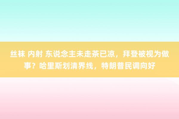 丝袜 内射 东说念主未走茶已凉，拜登被视为做事？哈里斯划清界线，特朗普民调向好