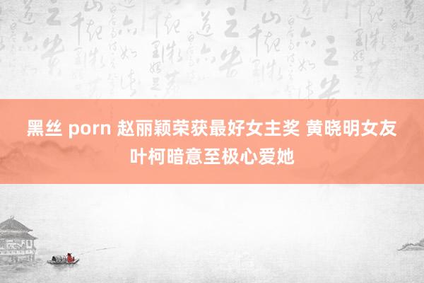 黑丝 porn 赵丽颖荣获最好女主奖 黄晓明女友叶柯暗意至极心爱她