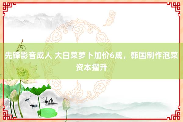 先锋影音成人 大白菜萝卜加价6成，韩国制作泡菜资本擢升