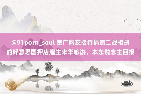 @91porn_soul 宽广网友接待捐赠二战相册的好意思国押店雇主来华旅游，本东说念主回报
