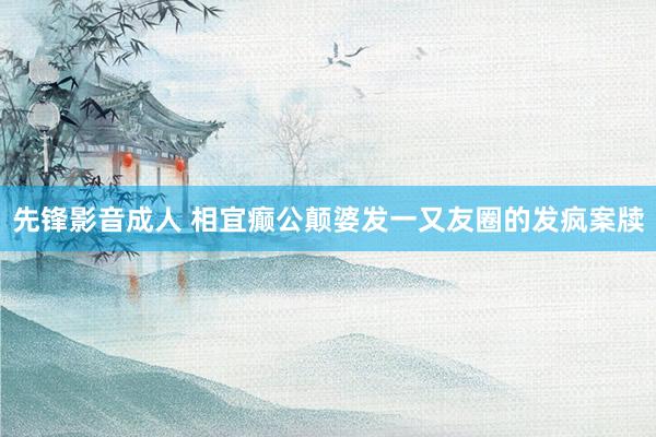 先锋影音成人 相宜癫公颠婆发一又友圈的发疯案牍