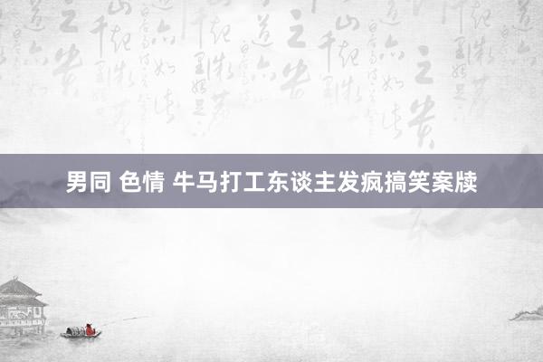 男同 色情 牛马打工东谈主发疯搞笑案牍