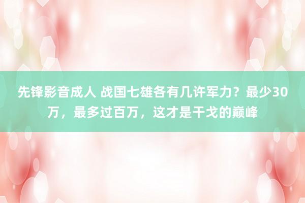 先锋影音成人 战国七雄各有几许军力？最少30万，最多过百万，这才是干戈的巅峰