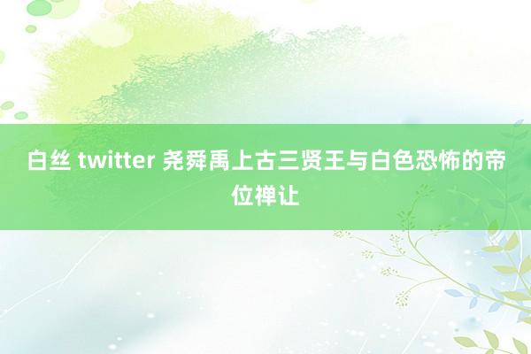 白丝 twitter 尧舜禹上古三贤王与白色恐怖的帝位禅让