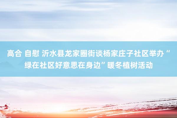 高合 自慰 沂水县龙家圈街谈杨家庄子社区举办“绿在社区好意思在身边”暖冬植树活动