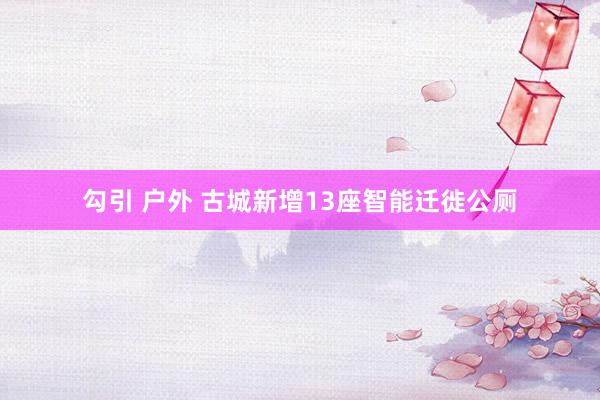 勾引 户外 古城新增13座智能迁徙公厕