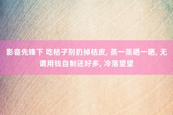 影音先锋下 吃桔子别扔掉桔皮， 蒸一蒸晒一晒， 无谓用钱自制还好多， 冷落望望