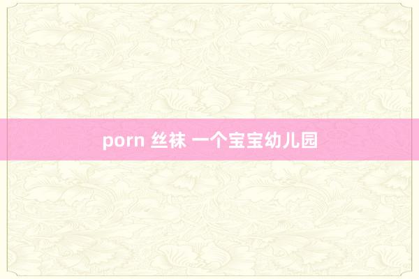 porn 丝袜 一个宝宝幼儿园