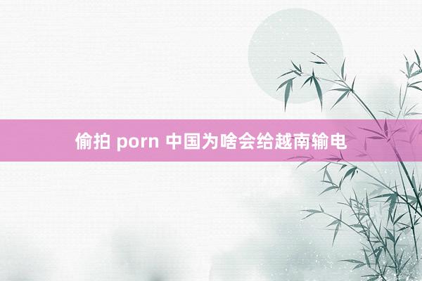 偷拍 porn 中国为啥会给越南输电