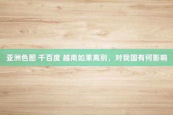 亚洲色图 千百度 越南如果离别，对我国有何影响