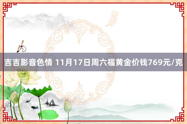 吉吉影音色情 11月17日周六福黄金价钱769元/克