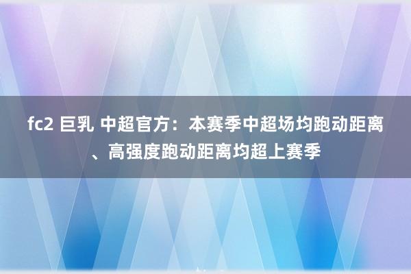 fc2 巨乳 中超官方：本赛季中超场均跑动距离、高强度跑动距离均超上赛季