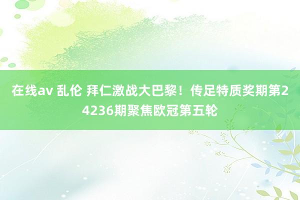 在线av 乱伦 拜仁激战大巴黎！传足特质奖期第24236期聚焦欧冠第五轮