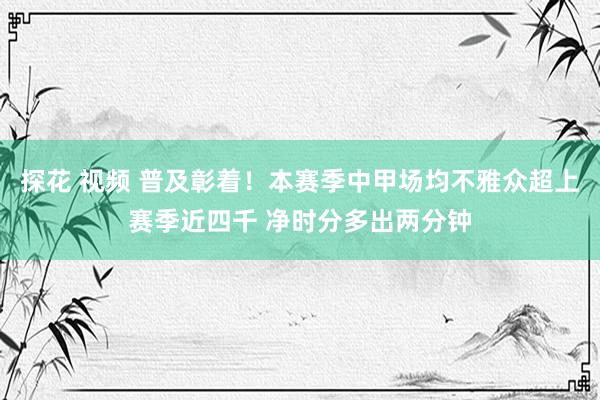 探花 视频 普及彰着！本赛季中甲场均不雅众超上赛季近四千 净时分多出两分钟