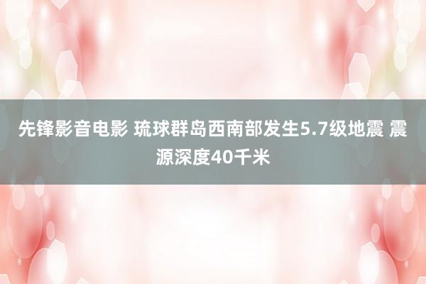 先锋影音电影 琉球群岛西南部发生5.7级地震 震源深度40千米