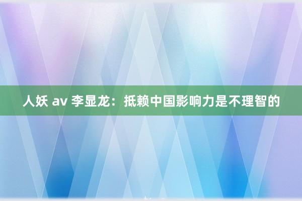 人妖 av 李显龙：抵赖中国影响力是不理智的