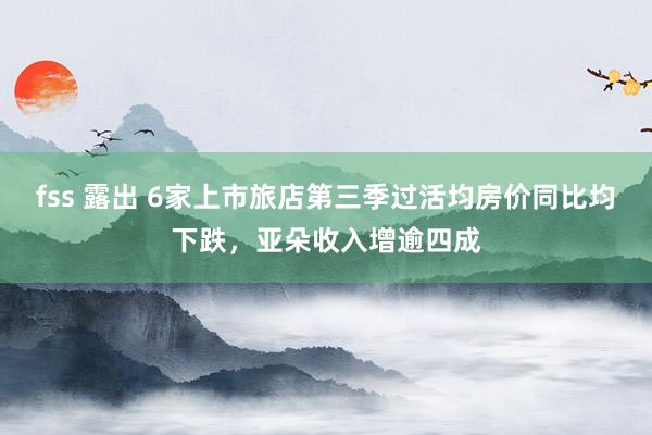 fss 露出 6家上市旅店第三季过活均房价同比均下跌，亚朵收入增逾四成