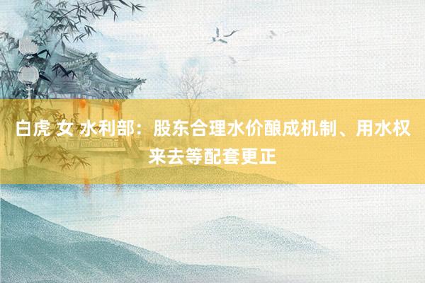 白虎 女 水利部：股东合理水价酿成机制、用水权来去等配套更正