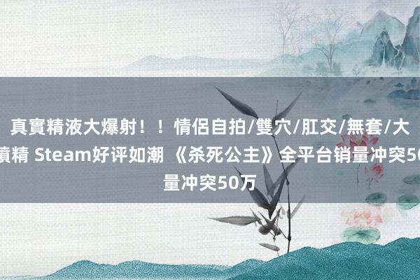 真實精液大爆射！！情侶自拍/雙穴/肛交/無套/大量噴精 Steam好评如潮 《杀死公主》全平台销量冲突50万