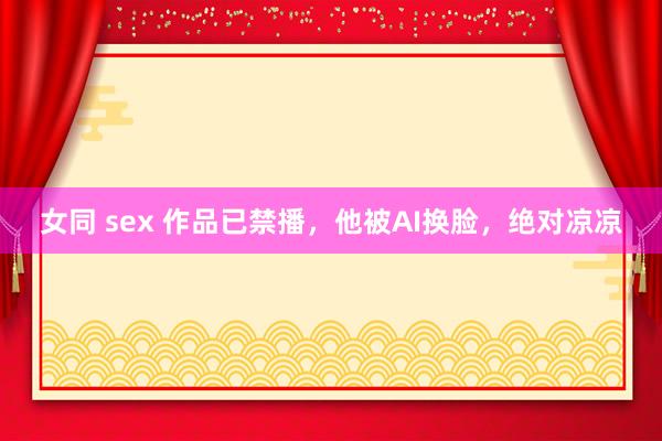 女同 sex 作品已禁播，他被AI换脸，绝对凉凉