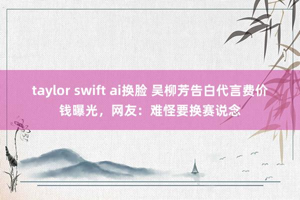taylor swift ai换脸 吴柳芳告白代言费价钱曝光，网友：难怪要换赛说念