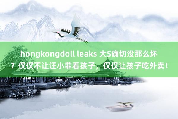 hongkongdoll leaks 大S确切没那么坏？仅仅不让汪小菲看孩子，仅仅让孩子吃外卖！