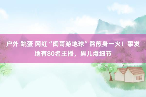 户外 跳蛋 网红“闽哥游地球”熬煎身一火！事发地有80名主播，男儿爆细节