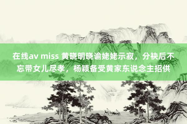 在线av miss 黄晓明晓谕姥姥示寂，分袂后不忘带女儿尽孝，杨颖备受黄家东说念主招供