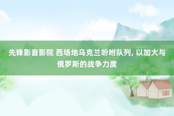先锋影音影院 西场地乌克兰吩咐队列， 以加大与俄罗斯的战争力度