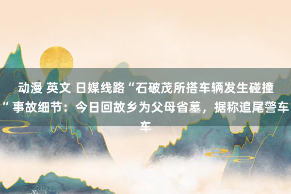 动漫 英文 日媒线路“石破茂所搭车辆发生碰撞”事故细节：今日回故乡为父母省墓，据称追尾警车