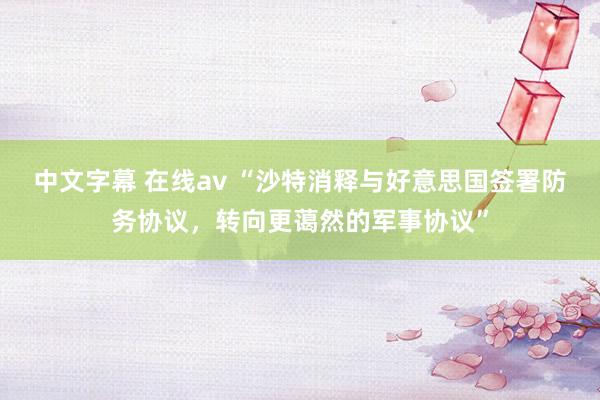 中文字幕 在线av “沙特消释与好意思国签署防务协议，转向更蔼然的军事协议”