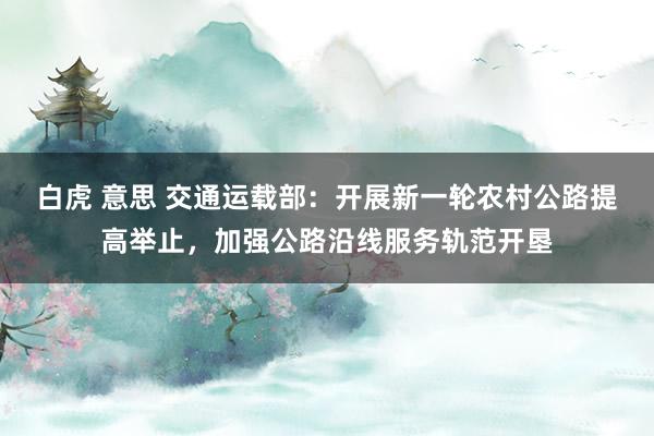 白虎 意思 交通运载部：开展新一轮农村公路提高举止，加强公路沿线服务轨范开垦