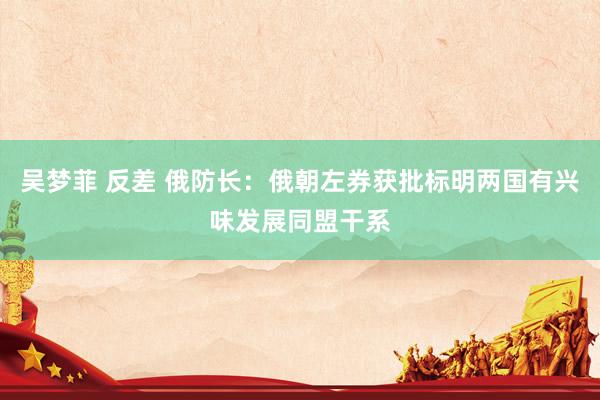 吴梦菲 反差 俄防长：俄朝左券获批标明两国有兴味发展同盟干系