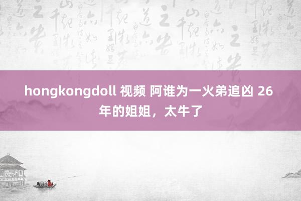 hongkongdoll 视频 阿谁为一火弟追凶 26 年的姐姐，太牛了